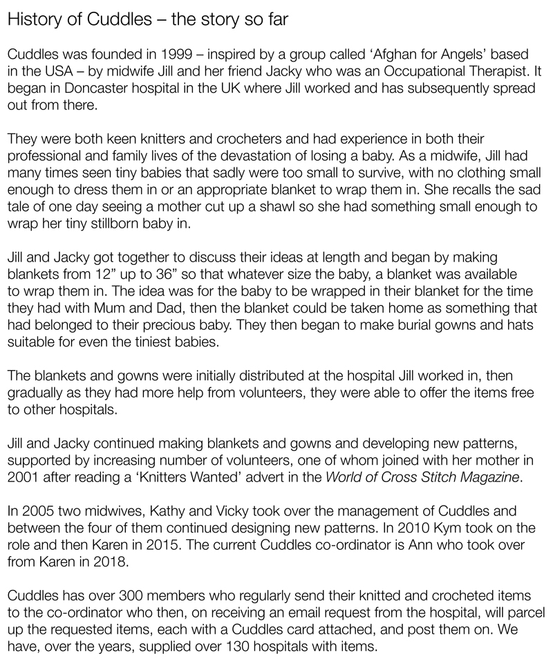 History of Cuddles – the story so farCuddles was founded in 1999 – inspired by a group called ‘Afghan for Angels’ based 
in the USA – by midwife Jill and her friend Jacky who was an Occupational Therapist. 
It began in Doncaster hospital in the UK where Jill worked and has subsequently spread out from there.They were both keen knitters and crocheters and had experience in both their professional and family lives of the devastation of losing a baby. As a midwife, Jill had many times seen tiny babies that sadly were too small to survive, with no clothing small enough to dress them in or an appropriate blanket to wrap them in. She recalls the sad tale of one day seeing a mother cut up a shawl so she had something small enough to wrap her tiny stillborn baby in.Jill and Jacky got together to discuss their ideas at length and began by making blankets from 12” up to 36” so that whatever size the baby, a blanket was available to wrap them in. The idea was for the baby to be wrapped in their blanket for the time they had with Mum and Dad, then the blanket could be taken home as something that had belonged to their precious baby. They then began to make burial gowns and hats suitable for even the tiniest babies.The blankets and gowns were initially distributed at the hospital Jill worked in, then gradually as they had more help from volunteers, they were able to offer the items free to other hospitals.Jill and Jacky continued making blankets and gowns and developing new patterns, supported by increasing number of volunteers, one of whom joined with her mother in 2001 after reading a ‘Knitters Wanted’ advert in the World of Cross Stitch Magazine.In 2005 two midwives, Kathy and Vicky took over the management of Cuddles and between the four of them continued designing new patterns. In 2010 Kym took on the role and then Karen in 2015. The current Cuddles co-ordinator is Ann who took over from Karen in 2018.Cuddles has over 300 members who regularly send their knitted and crocheted items to the co-ordinator who then, on receiving an email request from the hospital, will parcel up the requested items, each with a Cuddles card attached, and post them on. We have, over the years, supplied over 130 hospitals with items.