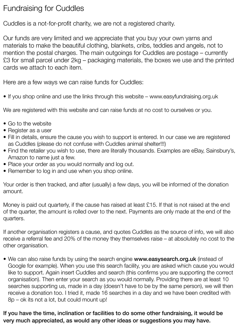 Fundraising for CuddlesCuddles is a not-for-profit charity, we are not a registered charity.Our funds are very limited and we appreciate that you buy your own yarns and materials to make the beautiful clothing, blankets, cribs, teddies and angels, not to mention the postal charges. The main outgoings for Cuddles are postage – currently £3 for small parcel under 2kg – packaging materials, the boxes we use and the printed cards we attach to each item.Here are a few ways we can raise funds for Cuddles:•	If you shop online and use the links through this website – www.easyfundraising.org.uk We are registered with this website and can raise funds at no cost to ourselves or you. • 	Go to the website • 	Register as a user • 	Fill in details, ensure the cause you wish to support is entered. In our case we are registered as Cuddles (please do not confuse with Cuddles animal shelter!!!) •	Find the retailer you wish to use, there are literally thousands. Examples are eBay, Sainsbury’s, Amazon to name just a few. •	Place your order as you would normally and log out. •	Remember to log in and use when you shop online. Your order is then tracked, and after (usually) a few days, you will be informed of the donation amount. Money is paid out quarterly, if the cause has raised at least £15. If that is not raised at the end of the quarter, the amount is rolled over to the next. Payments are only made at the end of the quarters. If another organisation registers a cause, and quotes Cuddles as the source of info, we will also receive a referral fee and 20% of the money they themselves raise – at absolutely no cost to the other organisation. •	We can also raise funds by using the search engine www.easysearch.org.uk (instead of Google for example). When you use this search facility, you are asked which cause you would like to support. Again insert Cuddles and search (this confirms you are supporting the correct organisation). Then enter your search as you would normally. Providing there are at least 10 searches supporting us, made in a day (doesn’t have to be by the same person), we will then receive a donation too. I tried it, made 16 searches in a day and we have been credited with 8p – ok its not a lot, but could mount up! If you have the time, inclination or facilities to do some other fundraising, it would be 
very much appreciated, as would any other ideas or suggestions you may have.