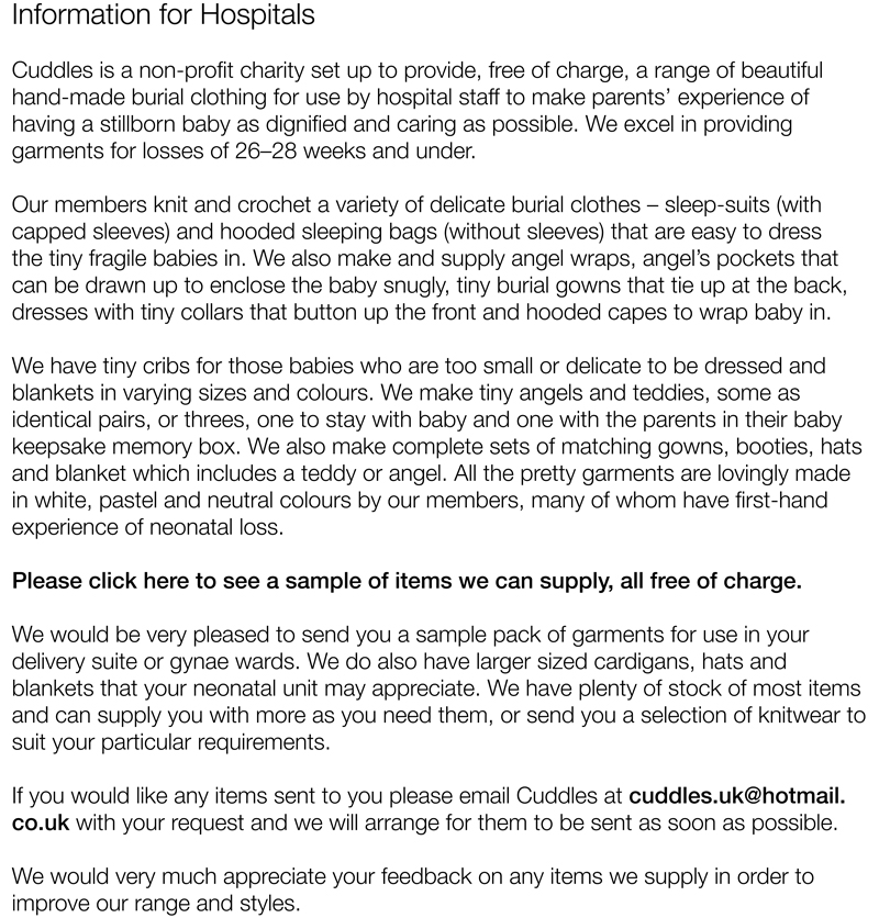 Information for Hospitals					Cuddles is a non-profit charity set up to provide, free of charge, a range of beautiful hand-made burial clothing for use by hospital staff to make parents’ experience of having a stillborn baby as dignified and caring as possible. We excel in providing garments for losses of 20 weeks and under.Our members knit and crochet a variety of delicate burial clothes – sleep-suits (with capped sleeves) and hooded sleeping bags (without sleeves) that are easy to dress the tiny fragile babies in. We also make and supply angel wraps, angel’s pockets that can be drawn up to enclose the baby snugly, tiny burial gowns that tie up at the back, dresses with tiny collars that button up the front and hooded capes to wrap baby in. We have tiny cribs for those babies who are too small or delicate to be dressed and blankets in varying sizes and colours. We make tiny angels and teddies, some as identical pairs, or threes, one to stay with baby and one with the parents in their baby keepsake memory box. We also make complete sets of matching gowns, booties, hats and blanket which includes a teddy or angel. All the pretty garments are lovingly made in white, pastel and neutral colours by our members, many of whom have first-hand experience of neonatal loss. Please click here to see a sample of items we can supply, all free of charge.We would be very pleased to send you a sample pack of garments for use in your delivery suite or gynae wards. We do also have larger sized cardigans, hats and blankets that your neonatal unit may appreciate. We have plenty of stock of most items and can supply you with more as you need them, or send you a selection of knitwear to suit your particular requirements.If you would like any items sent to you please email Cuddles at cuddles.uk@hotmail.co.uk with your request and we will arrange for them to be sent as soon as possible.We would very much appreciate your feedback on any items we supply in order to improve our range and styles.