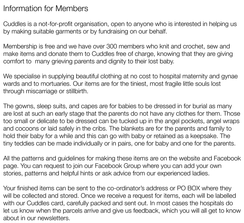 Information for MembersCuddles is a not-for-profit organisation, open to anyone who is interested in helping us by making suitable garments or by fundraising on our behalf.Membership is free and we have over 300 members who knit and crochet, sew and make items and donate them to Cuddles free of charge, knowing that they are giving comfort to  many grieving parents and dignity to their lost baby.We specialise in supplying beautiful clothing at no cost to hospital maternity and gynae wards and to mortuaries. Our items are for the tiniest, most fragile little souls lost through miscarriage or stillbirth.The gowns, sleep suits, and capes are for babies to be dressed in for burial as many are lost at such an early stage that the parents do not have any clothes for them. Those too small or delicate to be dressed can be tucked up in the angel pockets, angel wraps and cocoons or laid safely in the cribs. The blankets are for the parents and family to hold their baby for a while and this can go with baby or retained as a keepsake. The tiny teddies can be made individually or in pairs, one for baby and one for the parents.All the patterns and guidelines for making these items are on the website and Facebook page. You can request to join our Facebook Group where you can add your own stories, patterns and helpful hints or ask advice from our experienced ladies.Your finished items can be sent to the co-ordinator’s address or PO BOX where they will be collected and stored. Once we receive a request for items, each will be labelled with our Cuddles card, carefully packed and sent out. In most cases the hospitals do let us know when the parcels arrive and give us feedback, which you will all get to know about in our newsletters.